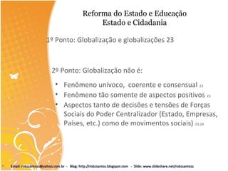 Reforma do Estado e Educação
Estado e Cidadania
1º Ponto: Globalização e globalizações 23
2º Ponto: Globalização não é:
• Fenômeno unívoco, coerente e consensual 23
• Fenômeno tão somente de aspectos positivos 23
• Aspectos tanto de decisões e tensões de Forças
Sociais do Poder Centralizador (Estado, Empresas,
Países, etc.) como de movimentos sociais) 23;24
• Email: robssantoss@yahoo.com.br - Blog: http://robssantos.blogspot.com - Slide: www.slideshare.net/robssantossEmail: robssantoss@yahoo.com.br - Blog: http://robssantos.blogspot.com - Slide: www.slideshare.net/robssantoss
 