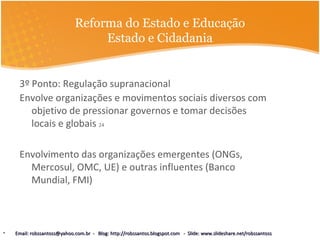 Reforma do Estado e Educação
Estado e Cidadania
3º Ponto: Regulação supranacional
Envolve organizações e movimentos sociais diversos com
objetivo de pressionar governos e tomar decisões
locais e globais 24
Envolvimento das organizações emergentes (ONGs,
Mercosul, OMC, UE) e outras influentes (Banco
Mundial, FMI)
• Email: robssantoss@yahoo.com.br - Blog: http://robssantos.blogspot.com - Slide: www.slideshare.net/robssantossEmail: robssantoss@yahoo.com.br - Blog: http://robssantos.blogspot.com - Slide: www.slideshare.net/robssantoss
 