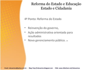 Reforma do Estado e Educação
Estado e Cidadania
4º Ponto: Reforma do Estado
• Reinvenção do governo,
• Ação administrativa orientada para
resultados
• Novo gerenciamento público. 24
• Email: robssantoss@yahoo.com.br - Blog: http://robssantos.blogspot.com - Slide: www.slideshare.net/robssantossEmail: robssantoss@yahoo.com.br - Blog: http://robssantos.blogspot.com - Slide: www.slideshare.net/robssantoss
 