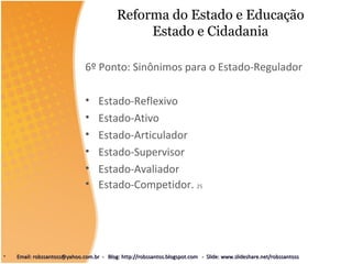 Reforma do Estado e Educação
Estado e Cidadania
6º Ponto: Sinônimos para o Estado-Regulador
• Estado-Reflexivo
• Estado-Ativo
• Estado-Articulador
• Estado-Supervisor
• Estado-Avaliador
• Estado-Competidor. 25
• Email: robssantoss@yahoo.com.br - Blog: http://robssantos.blogspot.com - Slide: www.slideshare.net/robssantossEmail: robssantoss@yahoo.com.br - Blog: http://robssantos.blogspot.com - Slide: www.slideshare.net/robssantoss
 
