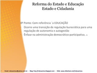 Reforma do Estado e Educação
Estado e Cidadania
8º Ponto: Com referência `a EDUCAÇÃO
- Ocorre uma transição de regulação burocrática para uma
regulação de autonomia e autogestão
- Ênfase na administração democrático-participativa. 25
• Email: robssantoss@yahoo.com.br - Blog: http://robssantos.blogspot.com - Slide: www.slideshare.net/robssantossEmail: robssantoss@yahoo.com.br - Blog: http://robssantos.blogspot.com - Slide: www.slideshare.net/robssantoss
 