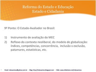 Reforma do Estado e Educação
Estado e Cidadania
9º Ponto: O Estado-Avaliador no Brasil:
1) Instrumento de avaliação do MEC
2) Reflexo do contexto neoliberal, do modelo de globalização:
índices, competências, concorrência, inclusão x exclusão,
patamares, estatísticas, etc.
• Email: robssantoss@yahoo.com.br - Blog: http://robssantos.blogspot.com - Slide: www.slideshare.net/robssantossEmail: robssantoss@yahoo.com.br - Blog: http://robssantos.blogspot.com - Slide: www.slideshare.net/robssantoss
 