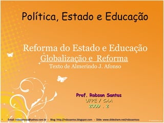 Reforma do Estado e Educação
Globalização e Reforma
Texto de Almerindo J. Afonso
Prof. Robson SantosProf. Robson Santos
UFPE / CAAUFPE / CAA
2009 . 22009 . 2
• Email: robssantoss@yahoo.com.br - Blog: http://robssantos.blogspot.com - Slide: www.slideshare.net/robssantossEmail: robssantoss@yahoo.com.br - Blog: http://robssantos.blogspot.com - Slide: www.slideshare.net/robssantoss
Política, Estado e Educação
 