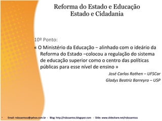 Reforma do Estado e Educação Estado e Cidadania 10º Ponto: « O Ministério da Educação − alinhado com o ideário da Reforma do Estado −colocou a regulação do sistema de educação superior como o centro das políticas públicas para esse nível de ensino » José Carlos Rothen – UFSCar Gladys Beatriz Barreyro – USP Email: robssantoss@yahoo.com.br  -  Blog: http://robssantos.blogspot.com  -  Slide: www.slideshare.net/robssantoss 