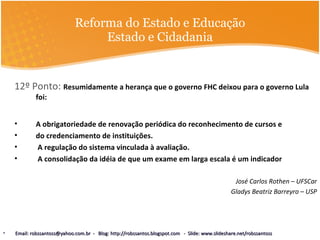 Reforma do Estado e Educação Estado e Cidadania 12º Ponto:  Resumidamente a herança que o governo FHC deixou para o governo Lula foi: A obrigatoriedade de renovação periódica do reconhecimento de cursos e do credenciamento de instituições. A regulação do sistema vinculada à avaliação. A consolidação da idéia de que um exame em larga escala é um indicador José Carlos Rothen – UFSCar Gladys Beatriz Barreyro – USP Email: robssantoss@yahoo.com.br  -  Blog: http://robssantos.blogspot.com  -  Slide: www.slideshare.net/robssantoss 
