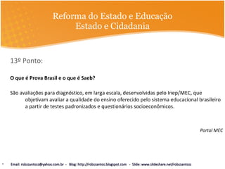 Reforma do Estado e Educação Estado e Cidadania 13º Ponto:  O que é Prova Brasil e o que é Saeb? São avaliações para diagnóstico, em larga escala, desenvolvidas pelo Inep/MEC, que objetivam avaliar a qualidade do ensino oferecido pelo sistema educacional brasileiro a partir de testes padronizados e questionários socioeconômicos.  Portal MEC Email: robssantoss@yahoo.com.br  -  Blog: http://robssantos.blogspot.com  -  Slide: www.slideshare.net/robssantoss 