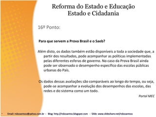 Reforma do Estado e Educação Estado e Cidadania 16º Ponto: Para que servem a Prova Brasil e o Saeb? Além disto, os dados também estão disponíveis a toda a sociedade que, a partir dos resultados, pode acompanhar as políticas implementadas pelas diferentes esferas de governo. No caso da Prova Brasil ainda pode ser observado o desempenho específico das escolas públicas urbanas do País. Os dados dessas avaliações são comparáveis ao longo do tempo, ou seja, pode-se acompanhar a evolução dos desempenhos das escolas, das redes e do sistema como um todo. Portal MEC Email: robssantoss@yahoo.com.br  -  Blog: http://robssantos.blogspot.com  -  Slide: www.slideshare.net/robssantoss 