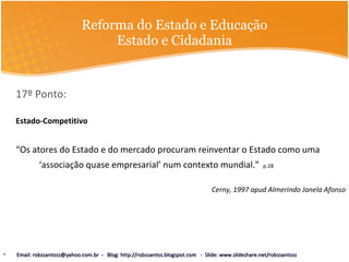 Reforma do Estado e Educação Estado e Cidadania 17º Ponto:  Estado-Competitivo “ Os atores do Estado e do mercado procuram reinventar o Estado como uma ‘associação quase empresarial’ num contexto mundial.”   p.28 Cerny, 1997 apud Almerindo Janela Afonso Email: robssantoss@yahoo.com.br  -  Blog: http://robssantos.blogspot.com  -  Slide: www.slideshare.net/robssantoss 
