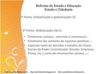 Reforma do Estado e Educação Estado e Cidadania 1º Ponto: Globalização e globalizações 23 2º Ponto: Globalização não é: Fenômeno unívoco,  coerente e consensual  23 Fenômeno tão somente de aspectos positivos  23 Aspectos tanto de decisões e tensões de Forças Sociais do Poder Centralizador (Estado, Empresas, Países, etc.) como de movimentos sociais)  23;24 Email: robssantoss@yahoo.com.br  -  Blog: http://robssantos.blogspot.com  -  Slide: www.slideshare.net/robssantoss 