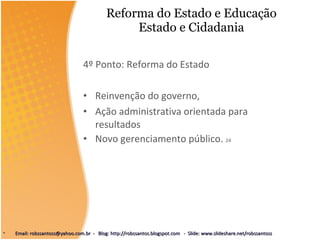 Reforma do Estado e Educação Estado e Cidadania 4º Ponto: Reforma do Estado Reinvenção do governo,  Ação administrativa orientada para resultados Novo gerenciamento público.  24 Email: robssantoss@yahoo.com.br  -  Blog: http://robssantos.blogspot.com  -  Slide: www.slideshare.net/robssantoss 