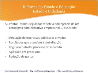 Reforma do Estado e Educação Estado e Cidadania 5º Ponto: Estado-Regulador reflete a emergência de um paradigma administrativo-empresarial  24 , buscando -  Mediação de interesses públicos e privados  Resultados que atendam à globalização Regular/controlar processo do mercado Agilidade em processos Redução de gastos  Email: robssantoss@yahoo.com.br  -  Blog: http://robssantos.blogspot.com  -  Slide: www.slideshare.net/robssantoss 