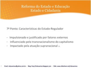 Reforma do Estado e Educação Estado e Cidadania 7º Ponto: Características do Estado-Regulador  -  Impulsionado e justificado por fatores externos Influenciado pelo transnacionalismo do capitalismo Impactado pela atuação supranacional  25 Email: robssantoss@yahoo.com.br  -  Blog: http://robssantos.blogspot.com  -  Slide: www.slideshare.net/robssantoss 