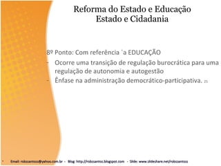 Reforma do Estado e Educação Estado e Cidadania 8º Ponto: Com referência `a EDUCAÇÃO  Ocorre uma transição de regulação burocrática para uma regulação de autonomia e autogestão Ênfase na administração democrático-participativa.  25 Email: robssantoss@yahoo.com.br  -  Blog: http://robssantos.blogspot.com  -  Slide: www.slideshare.net/robssantoss 