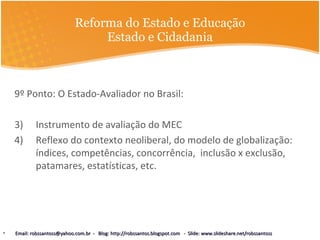 Reforma do Estado e Educação Estado e Cidadania 9º Ponto: O Estado-Avaliador no Brasil: Instrumento de avaliação do MEC Reflexo do contexto neoliberal, do modelo de globalização: índices, competências, concorrência,  inclusão x exclusão, patamares, estatísticas, etc.  Email: robssantoss@yahoo.com.br  -  Blog: http://robssantos.blogspot.com  -  Slide: www.slideshare.net/robssantoss 