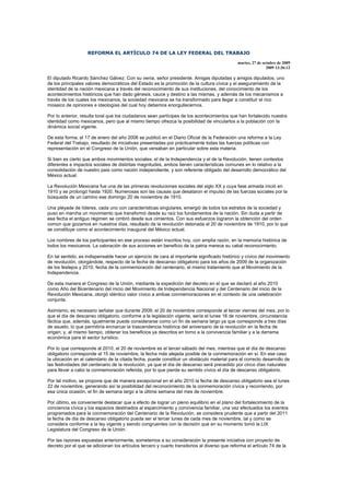 REFORMA EL ARTÍCULO 74 DE LA LEY FEDERAL DEL TRABAJO

                                                                                              martes, 27 de octubre de 2009
                                                                                                              2009 13:36:12

El diputado Ricardo Sánchez Gálvez: Con su venia, señor presidente. Amigas diputadas y amigos diputados, uno
de los principales valores democráticos del Estado es la promoción de la cultura cívica y el aseguramiento de la
identidad de la nación mexicana a través del reconocimiento de sus instituciones, del conocimiento de los
acontecimientos históricos que han dado génesis, cauce y destino a las mismas, y además de los mecanismos a
través de los cuales los mexicanos, la sociedad mexicana se ha transformado para llegar a constituir el rico
mosaico de opiniones e ideologías del cual hoy debemos enorgullecernos.

Por lo anterior, resulta toral que los ciudadanos sean partícipes de los acontecimientos que han fortalecido nuestra
identidad como mexicanos, pero que al mismo tiempo ofrezca la posibilidad de vincularlos a la población con la
dinámica social vigente.

De esta forma, el 17 de enero del año 2006 se publicó en el Diario Oficial de la Federación una reforma a la Ley
Federal del Trabajo, resultado de iniciativas presentadas por prácticamente todas las fuerzas políticas con
representación en el Congreso de la Unión, que versaban en particular sobre esta materia.

Si bien es cierto que ambos movimientos sociales, el de la Independencia y el de la Revolución, tienen contextos
diferentes e impactos sociales de distintas magnitudes, ambos tienen características comunes en lo relativo a la
consolidación de nuestro país como nación independiente, y son referente obligado del desarrollo democrático del
México actual.

La Revolución Mexicana fue una de las primeras revoluciones sociales del siglo XX y cuya fase armada inició en
1910 y se prolongó hasta 1920. Numerosas son las causas que desataron el impulso de las fuerzas sociales por la
búsqueda de un camino ese domingo 20 de noviembre de 1910.

Una pléyade de líderes, cada uno con características singulares, emergió de todos los estratos de la sociedad y
puso en marcha un movimiento que transformó desde su raíz los fundamentos de la nación. Sin duda a partir de
esa fecha el antiguo régimen se cimbró desde sus cimientos. Con sus esfuerzos lograron la obtención del orden
común que gozamos en nuestros días, resultado de la revolución detonada el 20 de noviembre de 1910, por lo que
se constituye como el acontecimiento inaugural del México actual.

Los nombres de los participantes en ese proceso están inscritos hoy, con amplia razón, en la memoria histórica de
todos los mexicanos. La valoración de sus acciones en beneficio de la patria merece su cabal reconocimiento.

En tal sentido, es indispensable hacer un ejercicio de cara al importante significado histórico y cívico del movimiento
de revolución, otorgándole, respecto de la fecha de descanso obligatorio para los años de 2009 de la organización
de los festejos y 2010, fecha de la conmemoración del centenario, el mismo tratamiento que al Movimiento de la
Independencia.

De esta manera el Congreso de la Unión, mediante la expedición del decreto en el que se declaró al año 2010
como Año del Bicentenario del inicio del Movimiento de Independencia Nacional y del Centenario del inicio de la
Revolución Mexicana, otorgó idéntico valor cívico a ambas conmemoraciones en el contexto de una celebración
conjunta.

Asimismo, es necesario señalar que durante 2009, el 20 de noviembre corresponde al tercer viernes del mes, por lo
que el día de descanso obligatorio, conforme a la legislación vigente, sería el lunes 16 de noviembre, circunstancia
fáctica que, además, igualmente puede considerarse como un fin de semana largo ya que corresponde a tres días
de asueto, lo que permitiría enmarcar la trascendencia histórica del aniversario de la revolución en la fecha de
origen; y, al mismo tiempo, obtener los beneficios ya descritos en torno a la convivencia familiar y a la derrama
económica para el sector turístico.

Por lo que corresponde al 2010, el 20 de noviembre es el tercer sábado del mes, mientras que el día de descanso
obligatorio corresponde al 15 de noviembre, la fecha más alejada posible de la conmemoración en sí. En ese caso
la ubicación en el calendario de la citada fecha, puede constituir un obstáculo material para el correcto desarrollo de
las festividades del centenario de la revolución, ya que el día de descanso será precedido por cinco días naturales
para llevar a cabo la conmemoración referida, por lo que pierde su sentido cívico el día de descanso obligatorio.

Por tal motivo, se propone que de manera excepcional en el año 2010 la fecha de descanso obligatorio sea el lunes
22 de noviembre, generando así la posibilidad del reconocimiento de la conmemoración cívica y recorriendo, por
esa única ocasión, el fin de semana largo a la última semana del mes de noviembre.

Por último, es conveniente destacar que a efecto de lograr un pleno equilibrio en el plano del fortalecimiento de la
conciencia cívica y los espacios destinados al esparcimiento y convivencia familiar, una vez efectuados los eventos
programados para la conmemoración del Centenario de la Revolución, se considera prudente que a partir del 2011
la fecha de día de descanso obligatorio pueda ser el tercer lunes de cada mes de noviembre, tal y como se
considera conforme a la ley vigente y siendo congruentes con la decisión que en su momento tomó la LIX
Legislatura del Congreso de la Unión.

Por las razones expuestas anteriormente, sometemos a su consideración la presente iniciativa con proyecto de
decreto por el que se adicionan los artículos tercero y cuarto transitorios al diverso que reforma el artículo 74 de la
 