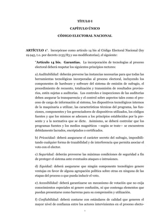 1
TÍTULO I
CAPÍTULO ÚNICO
CÓDIGO ELECTORAL NACIONAL
ARTÍCULO 1°. lncorpórase como artículo 14 bis al Código Electoral Nacional (ley
19.945, t.o. por decreto 2135/83 y sus modificatorias), el siguiente:
"Artículo 14 bis. Garantías. La incorporación de tecnologías al proceso
electoral deberá respetar los siguientes principios rectores:
a) Auditabilidad: deberán preverse las instancias necesarias para que todas las
herramientas tecnológicas incorporadas al proceso electoral, incluyendo los
componentes de hardware y software del sistema de emisión de sufragio, el
procedimiento de recuento, totalización y transmisión de resultados proviso-
rios, estén sujetas a auditorías. Los controles e inspecciones de las auditorías
deben asegurar la transparencia y el control sobre aspectos tales como el pro-
ceso de carga de información al sistema, los dispositivos tecnológicos internos
de la maquinaria a utilizar, las características técnicas del programa, las fun-
ciones, componentes y los gerenciadores de dispositivos utilizados, los códigos
fuentes y que los mismos se adecuen a los principios establecidos por la pre-
sente y a la normativa que se dicte. Asimismo, se deberá controlar que los
programas fuentes y los medios magnéticos ―según se trate― se encuentren
debidamente lacrados, encriptados o certificados.
b) Privacidad: deberá asegurarse el carácter secreto del sufragio, imposibili-
tando cualquier forma de trazabilidad y de interferencia que permita asociar el
voto con el elector.
c) Seguridad: deberán proveerse las máximas condiciones de seguridad a fin
de proteger el sistema ante eventuales ataques o intrusiones.
d) Equidad: deberá asegurarse que ningún componente tecnológico genere
ventajas en favor de alguna agrupación política sobre otras en ninguna de las
etapas del proceso o que pueda inducir el voto.
e) Accesibilidad: deberá garantizarse un mecanismo de votación que no exija
conocimientos especiales ni genere confusión, ni que contenga elementos que
puedan presentarse como barreras para su comprensión y utilización.
f) Confiabilidad: deberá contarse con estándares de calidad que generen el
mayor nivel de confianza entre los actores intervinientes en el proceso electo-
 