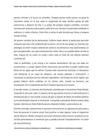ESCRIBE: FREDY GABRIEL HUAMAN ROJAS, MARTÍN MOLINA TOROBEO, LEÓNIDAS TERRASAS HUAMAN.
*ESTUDIANTES DELA ESCUELA PROFESIONAL DEINGENIERÌA CIVIL “UNIVERSIDAD LIDER PERUANA QUILLABAMBA”
permite refrendar a la fuerza sus artimañas. Tampoco quieren rendir cuentas. Les gusta la
mazamorra actual, en la que nadie es responsable de nada. Reciben aportes de toda
proveniencia y disponen de ellos a su antojo. No entregan reportes confiables, no tienen
sanciones por omisiones o descuadres, nadie da la cara. No hay un responsable acreditado ni
auditorías ni multas efectivas. Entre ellos se echan el pato diciendo que fulano o mengano
manejó la plata.
No quieren sacudirse de los delincuentes. Prefieren dejar abierta la puerta para que entre
cualquiera que haya sido condenado por la justicia, con tal de que ponga sus chivilines Los
otorongos no tienen ninguna voluntad de construir una democracia más representativa, un
país más gobernable, una capa institucional más sólida. Ellos y sus amados líderes de toda la
vida, ninguno de los cuales ha salido a decir nada en favor de una reforma electoral
sustantiva (2).
Todo es perfectible, y eso incluye a los sistemas democráticos. Por eso, casi todas las
constituciones y cuerpos legales tienen mecanismos que permiten su propia modificación
dentro de las reglas que los definen. Cuando estos mecanismos funcionan, la democracia
sale fortalecida al ser capaz de adaptarse –de manera ordenada e institucional– a
situaciones no previstas por los anteriores legisladores y de corregir los vacíos legales que
puedan haberse hecho evidentes en los últimos años. Cuando no funcionan, nos
encontramos con el espectáculo que dio el Congreso peruano esta semana.
El pasado martes, la Comisión de Constitución, presidida por el nacionalista Fredy Otárola,
suspendió la discusión sobre el proyecto de ley que plantea eliminar el voto preferencial y
reemplazarlo por la lista cerrada. A pesar de que la mayoría de líderes de partidos políticos
se ha manifestado a favor de la eliminación –incluyendo al presidente Ollanta Humala, Keiko
Fujimori, Alan García, Pedro Pablo Kuczynski y Alejandro Toledo–, parlamentarios de
Distintas bancadas contravinieron la posición institucional de sus agrupaciones para votar a
favor de preservar el sistema actual. Para justificar su voto, algunos, como el congresista
aprista Mauricio Mulder, ensayaron una curiosa distinción entre la teoría y la práctica en los
recintos parlamentarios al manifestar que su partido solo está “conceptualmente” en contra
del voto preferencial.
 