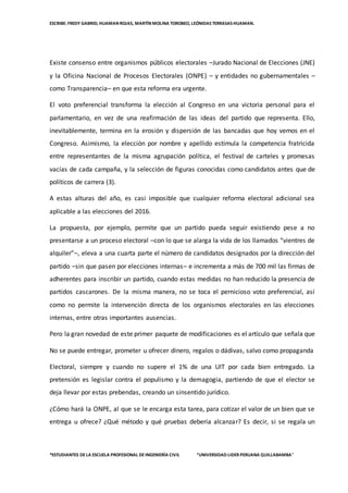 ESCRIBE: FREDY GABRIEL HUAMAN ROJAS, MARTÍN MOLINA TOROBEO, LEÓNIDAS TERRASAS HUAMAN.
*ESTUDIANTES DELA ESCUELA PROFESIONAL DEINGENIERÌA CIVIL “UNIVERSIDAD LIDER PERUANA QUILLABAMBA”
Existe consenso entre organismos públicos electorales –Jurado Nacional de Elecciones (JNE)
y la Oficina Nacional de Procesos Electorales (ONPE) – y entidades no gubernamentales –
como Transparencia– en que esta reforma era urgente.
El voto preferencial transforma la elección al Congreso en una victoria personal para el
parlamentario, en vez de una reafirmación de las ideas del partido que representa. Ello,
inevitablemente, termina en la erosión y dispersión de las bancadas que hoy vemos en el
Congreso. Asimismo, la elección por nombre y apellido estimula la competencia fratricida
entre representantes de la misma agrupación política, el festival de carteles y promesas
vacías de cada campaña, y la selección de figuras conocidas como candidatos antes que de
políticos de carrera (3).
A estas alturas del año, es casi imposible que cualquier reforma electoral adicional sea
aplicable a las elecciones del 2016.
La propuesta, por ejemplo, permite que un partido pueda seguir existiendo pese a no
presentarse a un proceso electoral –con lo que se alarga la vida de los llamados “vientres de
alquiler”–, eleva a una cuarta parte el número de candidatos designados por la dirección del
partido –sin que pasen por elecciones internas– e incrementa a más de 700 mil las firmas de
adherentes para inscribir un partido, cuando estas medidas no han reducido la presencia de
partidos cascarones. De la misma manera, no se toca el pernicioso voto preferencial, así
como no permite la intervención directa de los organismos electorales en las elecciones
internas, entre otras importantes ausencias.
Pero la gran novedad de este primer paquete de modificaciones es el artículo que señala que
No se puede entregar, prometer u ofrecer dinero, regalos o dádivas, salvo como propaganda
Electoral, siempre y cuando no supere el 1% de una UIT por cada bien entregado. La
pretensión es legislar contra el populismo y la demagogia, partiendo de que el elector se
deja llevar por estas prebendas, creando un sinsentido jurídico.
¿Cómo hará la ONPE, al que se le encarga esta tarea, para cotizar el valor de un bien que se
entrega u ofrece? ¿Qué método y qué pruebas debería alcanzar? Es decir, si se regala un
 