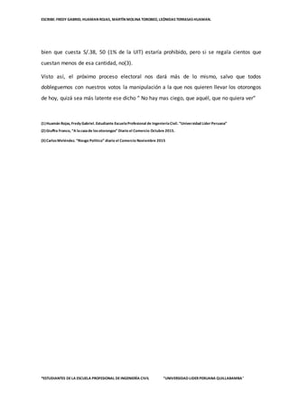 ESCRIBE: FREDY GABRIEL HUAMAN ROJAS, MARTÍN MOLINA TOROBEO, LEÓNIDAS TERRASAS HUAMAN.
*ESTUDIANTES DELA ESCUELA PROFESIONAL DEINGENIERÌA CIVIL “UNIVERSIDAD LIDER PERUANA QUILLABAMBA”
bien que cuesta S/.38, 50 (1% de la UIT) estaría prohibido, pero si se regala cientos que
cuestan menos de esa cantidad, no(3).
Visto así, el próximo proceso electoral nos dará más de lo mismo, salvo que todos
dobleguemos con nuestros votos la manipulación a la que nos quieren llevar los otorongos
de hoy, quizá sea más latente ese dicho “ No hay mas ciego, que aquél, que no quiera ver”
(1)Huamán Rojas, Fredy Gabriel. Estudiante EscuelaProfesional de IngenieríaCivil. “Universidad Líder Peruana”
(2)Giuffra Franco, “A lacazade losotorongos” Diario el Comercio Octubre 2015.
(3)CarlosMeléndez. “Riesgo Político” diario el Comercio Noviembre 2015
 