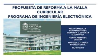 PROPUESTA DE REFORMA A LA MALLA
CURRICULAR
PROGRAMA DE INGENIERÍA ELECTRÓNICA
ÁREA CURRICULAR -
DEPARTAMENTO DE
INGENIERÍA ELÉCTRICAY
ELECTRÓNICA
COMITÉ ASESOR DE
CARRERA
PROFESOR JAN BACCA
RODRÍGUEZ PH.D.
JULIO DE 2016
 