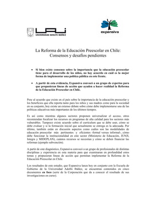 La Reforma de la Educación Preescolar en Chile:
              Consensos y desafíos pendientes


   •   Si bien existe consenso sobre la importancia que la educación preescolar
       tiene para el desarrollo de los niños, no hay acuerdo en cuál es la mejor
       forma de implementar una política pública en este frente.

   •   A partir de esta evidencia, Expansiva convocó a un grupo de expertos para
       que propusieran líneas de acción que ayuden a hacer realidad la Reforma
       de la Educación Preescolar en Chile.


Pese al acuerdo que existe en el país sobre la importancia de la educación preescolar y
los beneficios que ella reporta tanto para los niños y sus madres como para la sociedad
en su conjunto, hoy existe un extenso debate sobre cómo debe implementarse una de las
políticas educativas más importantes de los últimos tiempos.

Es así como mientras algunos sectores proponen universalizar el acceso, otros
recomiendan focalizar los recursos en programas de alta calidad para los sectores más
vulnerables. Tampoco existe acuerdo sobre el currículum que se debe usar, cómo se
debe evaluar y si la formación inicial que actualmente se entrega es la adecuada. Por
último, también están en discusión aspectos como cuáles son las modalidades de
educación preescolar más pertinentes y eficientes -formal versus informal-, cómo
debe funcionar la institucionalidad en este sector (Ministerio de Educación, JUNJI,
Integra y MIDEPLAN), cuántos recursos se necesitan y cómo se deben financiar las
reformas (ejemplo subvención).

A partir de este diagnóstico, Expansiva convocó a un grupo de profesionales de distintas
disciplinas y experiencia en esta materia para que examinaran en profundidad estos
temas y propusieran líneas de acción que permitan implementar la Reforma de la
Educación Preescolar en Chile.

Los resultados de este estudio, que Expansiva lanza hoy en conjunto con la Escuela de
Gobierno de la Universidad Adolfo Ibáñez, se encuentran contenidos en cinco
documentos en foco (serie de la Corporación que da a conocer el resultado de sus
investigaciones en curso).
 