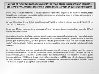 A PESAR DE ENTREGAR TODOS SUS INGRESOS AL FISCO, PEMEX NO HA RECIBIDO RECURSOS DEL ESTADO PARA PODERSE EXPANDIR Y CRECER COMO EMPRESA EN EL SECTOR PETROLERO  Desde 1983, en vez de modernizar la industria petrolera y convertirla en palanca del desarrollo nacional, todos los gobiernos neoliberales han optado, deliberadamente, por arruinarla y tener el pretexto para venderla y convertirla en un negocio privado La inversión pública directa de Petróleos Mexicanos (PEMEX) se redujo al mínimo; pasó del 2.9% del PIB en 1982, al 0.57 en el 2007. Desde hace 25 años no se construye una nueva refinería y por eso estamos importando en promedio 307 mil barriles diarios de gasolina. Contrariamente se han diseñado esquemas poco transparentes, costosos financieramente y con nulo impacto para la demanda de insumos nacionales y de mano de obra, llamados PIDIREGAS, para sustituir a la inversión pública, por inversión privada, que han generado “deudas para PEMEX” y que sólo han buscado darle “la vuelta” a la Constitución Política, que reserva al sector energético, como una facultad exclusiva del Estado Mexicano.  De hecho, esto es lo que ha venido sucediendo, sólo que esta inversión privada se ha dado a través del esquema conocido como PIDIREGAS, lo que ha evitado —al menos parcialmente— que la renta petrolera nacional se haya privatizado, ya que si revisamos qué ha sucedido durante los últimos 25 años nos damos cuenta de que la inversión pública en PEMEX pasó de casi 18 mil millones de dólares en 1981 a sólo 1.6 mil millones de dólares en 2007, mientras la inversión privada a través de Pidiregas pasó de 2 mil millones de dólares en 1998 a 11 mil 440 millones en 2007, lo que significó un crecimiento de 484%. 