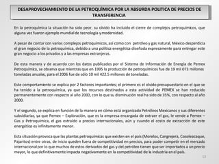 DESAPROVECHAMIENTO DE LA PETROQUÌMICA POR LA ABSURDA POLITICA DE PRECIOS DE TRANSFERENCIA  En la petroquímica la situación ha sido peor, su olvido ha incluido el cierre de complejos petroquímicos, que alguna vez fueron ejemplo mundial de tecnología y modernidad. A pesar de contar con varios complejos petroquímicos, así como con  petróleo y gas natural, México desperdicia el gran negocio de la petroquímica, debido a una política energética diseñada expresamente para entregar este gran negocio a los privados y a las empresas extranjeras.   De esta manera y de acuerdo con los datos publicados por el Sistema de Información de Energía de Pemex Petroquímica, se observa que mientras que en 1995 la producción de petroquímicos fue de 19 mil 073 millones  toneladas anuales, para el 2006 fue de sólo 10 mil 422.5 millones de toneladas. Este comportamiento se explica por 2 factores importantes; el primero es el olvido presupuestario en el que se ha tenido a la petroquímica, ya que los recursos destinados a esta actividad de PEMEX se han reducido permanentemente con respecto al año 2000, con lo que su disminución real ha sido de 35%, con respecto al año 2000.  Y el segundo, se explica en función de la manera en cómo está organizado Petróleos Mexicanos y sus diferentes subsidiarias, ya que Pemex – Exploración, que es la empresa encargada de extraer el gas, le vende a Pemex – Gas y Petroquímica, el gas extraído a precios internacionales, aún y cuando el costo de extracción de este energético es infinitamente menor. Esta situación provoca que las plantas petroquímicas que existen en el país (Morelos, Cangrejera, Cosoleacaque, Pajaritos) entre otras, de inicio queden fuera de competitividad en precios, para poder competir en el mercado internacional por lo que muchos de estos derivados del gas y del petróleo tienen que ser importados a un precio mayor, lo que definitivamente impacta negativamente en la competitividad de la industria en el país. 