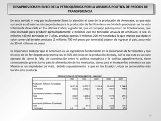 DESAPROVECHAMIENTO DE LA PETROQUÌMICA POR LA ABSURDA POLITICA DE PRECIOS DE TRANSFERENCIA  En este sentido y muy particularmente llama la atención el caso de la producción de Amoniaco, ya que esta sustancia es el insumo más importante para la producción de fertilizantes y en dónde la producción se ha visto totalmente devastada en los últimos 7 años, a grado tal, que el complejo petroquímico de Cosoleacaque, que está diseñado para producir aproximadamente 2 millones 220 mil toneladas anuales de amoniaco, o sea 15 millones 440 mil toneladas en 7 años, produjo apenas 4 millones 200 mil toneladas, lo que implico que dado el valor comercial de este producto (2 millones 700 mil pesos por tonelada) dejaran de ingresar al país, poco más de 30 mil millones de pesos. Es importante destacar que el Amoniaco es un ingrediente fundamental en la elaboración de fertilizantes y que el costo de los fertilizantes representa casi el 35% del costo en la producción de maíz, por lo que este es un claro ejemplo de cómo la falta de coordinación entre la política energética y la política agroalimentaria, tiene consecuencias graves tanto para la alimentación de los mexicanos, como para el intercambio comercial ya que México es un importador de maíz,  debido supuestamente  a que en los Estados Unidos se comercializa más barato este producto. 