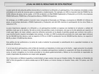 ¿CUAL HA SIDO EL RESULTADO DE ESTA POLÌTICA?  La peor parte de esta absurda política tecnocrática la resintieron la refinación y la petroquímica. A las empresas vinculadas a estas actividades se le privó de recursos para su expansión y modernización. Por ejemplo, en 1991 la inversión total de PEMEX fue de 9,038 millones de pesos, de los cuales,  el 57.3% se destinó a la filial PEMEX Exploración y Producción y el 31.5% a las empresas PEMEX Refinación, PEMEX Gas y Petroquímica Básica y PEMEX Petroquímica.  Sin embargo, en el 2008 cuando la inversión total, incluyendo la financiada con Pidiregas, se proyecta en 200,000 mil millones de pesos, el porcentaje destinado a PEMEX Exploración y Producción será del 83% mientras la participación de las otras filiales se reducirá al 17%. La poca importancia asignada a la refinación y a la petroquímica también se expresa con claridad en el volumen y calidad del petróleo crudo que se les destina. No solo se envía más petróleo crudo al extranjero, sino que se ha ido optando por exportar el crudo super ligero, de mejor calidad, y para las refinerías nacionales se ha dejado el petróleo pesado que contiene más azufre y cuya transformación requiere tecnologías más costosas. Un dato: en 1992 la producción promedio de crudo súper ligero (olmeca) fue de 582,000 barriles diarios y solo se exportó el 27% en el 2007 la producción fue de 199,000 barriles diarios y se exportó el 86.9%, es decir 173,000 barriles diarios. Esta política de dar preferencia a la venta de crudo al exterior ha provocado la subutilización de la capacidad instalada en las plantas de refinación.  Y, en el caso de la petroquímica, ante la falta de inversión y el abandono, lo único que se ha hecho – según presumen los actuales directivos de PEMEX- es reducir las pérdidas de los complejos petroquímicos mediante la suspensión de líneas de producción en suma, el sector energético no ha tenido prioridad en los planes gubernamentales y México se ha convertido en exportador de crudo e importador de productos con mayor valor agregado. Por si fuera poco, en México la gasolina, la electricidad y el gas cuestan más que en Estados Unidos. Por ejemplo, en Diciembre de 2007 el litro de gasolina sin plomo estaba aquí en $8.70 pesos y al mismo tiempo, en Houston Texas, valía 7.51 pesos, casi 15% menos. 