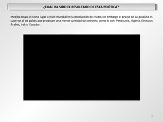 ¿CUAL HA SIDO EL RESULTADO DE ESTA POLÌTICA?  México ocupa el sexto lugar a nivel mundial en la producción de crudo, sin embargo el precio de su gasolina es superior al de países que producen una menor cantidad de petróleo, como lo son: Venezuela, Nigeria, Emiratos Árabes, Irak o  Ecuador.  