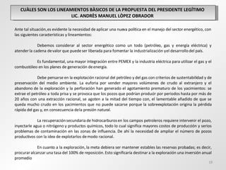 CUÀLES SON LOS LINEAMIENTOS BÀSICOS DE LA PROPUESTA DEL PRESIDENTE LEGÍTIMO  LIC. ANDRÈS MANUEL LÒPEZ OBRADOR  Ante tal situación, es evidente la necesidad de aplicar una nueva política en el manejo del sector energético, con las siguientes características y lineamientos:   Debemos considerar al sector energético como un todo (petróleo, gas y energía eléctrica) y atender la cadena de valor que puede ser liberada para fomentar la industrialización y el desarrollo del país.   Es fundamental, una mayor integración entre PEMEX y la industria eléctrica para utilizar el gas y el combustóleo en los planes de generación de energía. Debe pensarse en la explotación racional del petróleo y del gas con criterios de sustentabilidad y de preservación del medio ambiente. La euforia por vender mayores volúmenes de crudo al extranjero y el abandono de la exploración y la perforación han generado el agotamiento prematuro de los yacimientos: se extrae el petróleo a toda prisa y se provoca que los pozos que podrían producir por periodos hasta por más de 20 años con una extracción racional, se agoten a la mitad del tiempo con, el lamentable añadido de que se queda mucho crudo en los yacimientos que no puede sacarse porque la sobreexplotación origina la pérdida rápida del gas y, en consecuencia de la presión natural.   La recuperación secundaria de hidrocarburos en los campos petroleros requiere intervenir el pozo, inyectarle agua o nitrógeno y productos químicos, todo lo cual significa mayores costos de producción y serios problemas de contaminación en las zonas de influencia. De ahí la necesidad de ampliar el número de pozos productivos con la idea de explotarlos de modo racional. En cuanto a la exploración, la meta debiera ser mantener estables las reservas probadas; es decir, procurar alcanzar una tasa del 100% de reposición. Esto significaría destinar a la exploración una inversión anual promedio  
