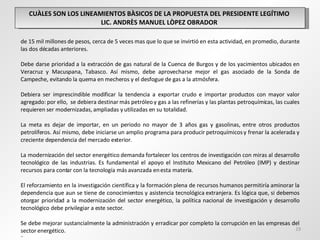 CUÀLES SON LOS LINEAMIENTOS BÀSICOS DE LA PROPUESTA DEL PRESIDENTE LEGÍTIMO  LIC. ANDRÈS MANUEL LÒPEZ OBRADOR  de 15 mil millones de pesos, cerca de 5 veces mas que lo que se invirtió en esta actividad, en promedio, durante las dos décadas anteriores.   Debe darse prioridad a la extracción de gas natural de la Cuenca de Burgos y de los yacimientos ubicados en Veracruz y Macuspana, Tabasco. Así mismo, debe aprovecharse mejor el gas asociado de la Sonda de Campeche, evitando la quema en mecheros y el desfogue de gas a la atmósfera.   Debiera ser imprescindible modificar la tendencia a exportar crudo e importar productos con mayor valor agregado: por ello,  se debiera destinar más petróleo y gas a las refinerías y las plantas petroquímicas, las cuales requieren ser modernizadas, ampliadas y utilizadas en su totalidad.   La meta es dejar de importar, en un periodo no mayor de 3 años gas y gasolinas, entre otros productos petrolíferos. Así mismo, debe iniciarse un amplio programa para producir petroquímicos y frenar la acelerada y creciente dependencia del mercado exterior.   La modernización del sector energético demanda fortalecer los centros de investigación con miras al desarrollo tecnológico de las industrias. Es fundamental el apoyo el Instituto Mexicano del Petróleo (IMP) y destinar recursos para contar con la tecnología más avanzada en esta materia.   El reforzamiento en la investigación científica y la formación plena de recursos humanos permitiría aminorar la dependencia que aun se tiene de conocimientos y asistencia tecnológica extranjera. Es lógica que, si debemos otorgar prioridad a la modernización del sector energético, la política nacional de investigación y desarrollo tecnológico debe privilegiar a este sector.   Se debe mejorar sustancialmente la administración y erradicar por completo la corrupción en las empresas del sector energético. ¨ 