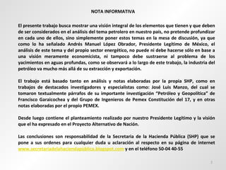 NOTA INFORMATIVA El presente trabajo busca mostrar una visión integral de los elementos que tienen y que deben de ser considerados en el análisis del tema petrolero en nuestro país, no pretende profundizar en cada uno de ellos, sino simplemente poner estos temas en la mesa de discusión, ya que como lo ha señalado Andrés Manuel López Obrador, Presidente Legítimo de México, el análisis de este tema y del propio sector energético, no puede ni debe hacerse sólo en base a una visión meramente economicista, ni tampoco debe sustraerse al problema de los yacimientos en aguas profundas, como se observará a lo largo de este trabajo, la industria del petróleo va mucho más allá de su extracción y exportación. El trabajo está basado tanto en análisis y notas elaboradas por la propia SHP, como en trabajos de destacados investigadores y especialistas como: José Luis Manzo, del cual se tomaron textualmente párrafos de su importante investigación “Petróleo y Geopolítica” de Francisco Garaicochea y del Grupo de Ingenieros de Pemex Constitución del 17, y en otras notas elaboradas por el propio PEMEX.  Desde luego contiene el planteamiento realizado por nuestro Presidente Legítimo y la visión que el ha expresado en el Proyecto Alternativo de Nación.  Las conclusiones son responsabilidad de la Secretaria de la Hacienda Pública (SHP) que se pone a sus ordenes para cualquier duda u aclaración al respecto en su página de internet  www.secretariadelahaciendapùblica.blogspot.com  y en el teléfono 50-04 40-55  