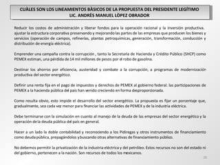 CUÀLES SON LOS LINEAMIENTOS BÀSICOS DE LA PROPUESTA DEL PRESIDENTE LEGÍTIMO  LIC. ANDRÈS MANUEL LÒPEZ OBRADOR  Reducir los costos de administración y liberar fondos para la operación racional y la inversión productiva.  ajustar la estructura corporativa preservando y mejorando las partes de las empresas que producen los bienes y servicios (operación de campos, refinerías, plantas petroquímicas, generación, transformación, conducción y distribución de energía eléctrica). Emprender una campaña contra la corrupción , tanto la Secretaría de Hacienda y Crédito Público (SHCP) como PEMEX estiman, una pérdida de 14 mil millones de pesos por el robo de gasolina.   Destinar los ahorros por eficiencia, austeridad y combate a la corrupción, a programas de modernización productiva del sector energético.   Definir una renta fija en el pago de impuestos y derechos de PEMEX al gobierno federal. las participaciones de PEMEX a la hacienda pública del país han venido creciendo en forma desproporcionada.   Como resulta obvio, esto impide el desarrollo del sector energético. La propuesta es fijar un porcentaje que, gradualmente, sea cada vez menor para financiar las actividades de PEMEX y de la industria eléctrica.   Debe terminarse con la simulación en cuanto al manejo de la deuda de las empresas del sector energético y la operación de la deuda pública del país en general.    Hacer a un lado la doble contabilidad y reconociendo a los Pidiregas y otros instrumentos de financiamiento como deuda pública, prepagándolos y buscando otras alternativas de financiamiento público.    No debemos permitir la privatización de la industria eléctrica y del petróleo. Estos recursos no son del estado ni del gobierno, pertenecen a la nación. Son recursos de todos los mexicanos. 