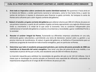 CUÀL ES LA PROPUESTA DEL PRESIDENTE LEGITIMO LIC. ANDRÈS MANUEL LÒPEZ OBRADOR Ante todo es imperativo cobrar conciencia de nuestra identidad nacional.  No queremos ir hacia atrás en la historia de México y vender patrimonio nacional al extranjero, como lo hizo Santa Anna, a quien las ventas de territorio ni siquiera le alcanzaron para financiar su gasto corriente. Así tampoco la venta de Pemex sería suficiente para cubrir el gasto corriente del gobierno.   2.  Reducir el tamaño y el gasto corriente del gobierno  para obtener ahorros por 200 mil millones de pesos en una primera instancia y a partir de ahí someter el gasto corriente operacional a una regla de eficiencia que limite su crecimiento a la mitad de lo que crece la economía. Esto es condición indispensable para redimensionar el tamaño del gobierno a nuestras circunstancias y necesidades y ganar credibilidad frente a la sociedad.   3.  Rescatar el carácter integral de Pemex , fusionando sus diferentes empresas subsidiarias en una sola, eliminando gastos redundantes y permitiendo una toma de decisiones racional sobre su gestión y sus precios internos de transferencia. Al reducir el gasto del gobierno, se facilitaría el financiamiento para un ambicioso programa de inversión en todo el sector energético, pero en particular en Pemex.   Determinar que todo el excedente presupuestal petrolero, por encima del precio promedio de 2006 sea invertido en el desarrollo del sector energético . Para tener una idea del potencial de esta medida, si se mantuviera el precio de hoy por un año, este excedente sería de 200 mil millones de pesos.  La inversión requerida para satisfacer las necesidades de gasolina del país es de 110 mil millones. Con 6 meses que se mantengan los precios actuales se financiaría esta capacidad de refinación, reduciendo las importaciones de gasolina en el rango de 80 mil millones de pesos por año. 