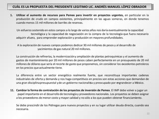 CUÀL ES LA PROPUESTA DEL PRESIDENTE LEGITIMO LIC. ANDRÈS MANUEL LÒPEZ OBRADOR Utilizar el aumento de recursos para Pemex para invertir en proyectos urgentes,  en particular en la producción de crudo en campos existentes, principalmente en las aguas someras, en donde tenemos cuando menos 15 mil millones de barriles de reservas.  Un esfuerzo sostenido en estos campos a lo largo de varios años nos daría eventualmente la capacidad  tecnológica y la capacidad de negociación en la compra de la tecnología que fuera necesario adquirir afuera,  para emprender exploración y producción en mayores profundidades.  A la exploración de nuevos campos podemos dedicar 30 mil millones de pesos y al desarrollo de  yacimientos de gas natural 20 mil millones. La construcción de refinerías, la modernización y ampliación de plantas petroquímicas y el aumento de  gastos de mantenimiento por 20 mil millones de pesos caben perfectamente en un presupuesto de 20 mil millones de dólares que sería el recorte de gasto que proponemos, sin considerar los excedentes petroleros en los precios que actualmente tiene. La diferencia entre un sector energético realmente fuerte, que reconstituya importantes cadenas industriales de oferta y demanda y nos haga competitivos en precios son estas acciones que demandan de una gran disciplina presupuestal y de un gobierno nacionalista y preocupado por engrandecer a México. Cambiar la forma de contratación de los proyectos de inversión de Pemex . El IMP debe volver a jugar un  papel importante en el desarrollo de tecnología y proveedores nacionales. Los proyectos se deben asignar a los proveedores de menor costo y mayor calidad y no sólo a los que pueden obtener financiamiento. Se debe prescindir de los Pidiregas para nuevos proyectos y en su lugar utilizar deuda directa, cuando sea necesaria. 