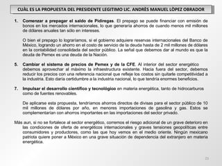 CUÀL ES LA PROPUESTA DEL PRESIDENTE LEGITIMO LIC. ANDRÈS MANUEL LÒPEZ OBRADOR Comenzar a prepagar el saldo de Pidiregas . El prepago se puede financiar con emisión de bonos en los mercados internacionales, lo que generaría ahorros de cuando menos mil millones de dólares anuales tan sólo en intereses. O bien el prepago lo lograríamos, si el gobierno adquiere reservas internacionales del Banco de México, logrando un ahorro en el costo de servicio de la deuda hasta de 2 mil millones de dólares en la contabilidad consolidada del sector público. La señal que debemos dar al mundo es que la deuda de Pemex es una deuda de la Nación. Cambiar el sistema de precios de Pemex y de la CFE . Al interior del sector energético  debemos aprovechar al máximo la infraestructura existente. Hacia fuera del sector, debemos reducir los precios con una referencia nacional que refleje los costos sin quitarle competitividad a la industria. Esto daría certidumbre a la industria nacional, lo que tendría enormes beneficios. Impulsar el desarrollo científico y tecnológico  en materia energética, tanto de hidrocarburos  como de fuentes renovables. De aplicarse esta propuesta, tendríamos ahorros directos de divisas para el sector público de 10 mil millones de dólares por año, en menores importaciones de gasolina y gas. Estos se complementarían con ahorros importantes en las importaciones del sector privado. Más aun, si no se fortalece al sector energético, corremos el riesgo adicional de un grave deterioro en las condiciones de oferta de energéticos internacionales y graves tensiones geopolíticas entre consumidores y productores, como las que hoy vemos en el medio oriente. Ningún mexicano patriota quiere poner a México en una grave situación de dependencia del extranjero en materia energética. 