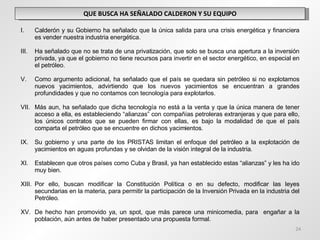 QUE BUSCA HA SEÑALADO CALDERON Y SU EQUIPO Calderón y su Gobierno ha señalado que la única salida para una crisis energética y financiera es vender nuestra industria energética. Ha señalado que no se trata de una privatización, que solo se busca una apertura a la inversión privada, ya que el gobierno no tiene recursos para invertir en el sector energético, en especial en el petróleo. Como argumento adicional, ha señalado que el país se quedara sin petróleo si no explotamos nuevos yacimientos, advirtiendo que los nuevos yacimientos se encuentran a grandes profundidades y que no contamos con tecnología para explotarlos. Más aun, ha señalado que dicha tecnología no está a la venta y que la única manera de tener acceso a ella, es estableciendo “alianzas” con compañías petroleras extranjeras y que para ello, los únicos contratos que se pueden firmar con ellas, es bajo la modalidad de que el país comparta el petróleo que se encuentre en dichos yacimientos. Su gobierno y una parte de los PRISTAS limitan el enfoque del petróleo a la explotación de yacimientos en aguas profundas y se olvidan de la visión integral de la industria. Establecen que otros países como Cuba y Brasil, ya han establecido estas “alianzas” y les ha ido muy bien. Por ello, buscan modificar la Constitución Política o en su defecto, modificar las leyes secundarias en la materia, para permitir la participación de la Inversión Privada en la industria del Petróleo. De hecho han promovido ya, un spot, que más parece una minicomedia, para  engañar a la población, aún antes de haber presentado una propuesta formal.  