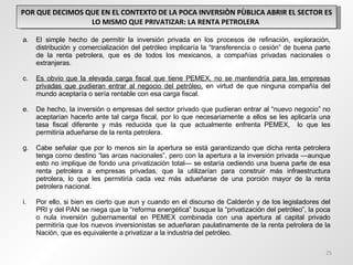 POR QUE DECIMOS QUE EN EL CONTEXTO DE LA POCA INVERSIÒN PÙBLICA ABRIR EL SECTOR ES LO MISMO QUE PRIVATIZAR: LA RENTA PETROLERA  El simple hecho de permitir la inversión privada en los procesos de refinación, exploración, distribución y comercialización del petróleo implicaría la “transferencia o cesión” de buena parte de la renta petrolera, que es de todos los mexicanos, a compañías privadas nacionales o extranjeras. Es obvio que la elevada carga fiscal que tiene PEMEX, no se mantendría para las empresas privadas que pudieran entrar al negocio del petróleo,  en virtud de que ninguna compañía del mundo aceptaría o sería rentable con esa carga fiscal. De hecho, la inversión o empresas del sector privado que pudieran entrar al “nuevo negocio” no aceptarían hacerlo ante tal carga fiscal, por lo que necesariamente a ellos se les aplicaría una tasa fiscal diferente y más reducida que la que actualmente enfrenta PEMEX,  lo que les permitiría adueñarse de la renta petrolera. Cabe señalar que por lo menos sin la apertura se está garantizando que dicha renta petrolera tenga como destino “las arcas nacionales”, pero con la apertura a la inversión privada —aunque esto no implique de fondo una privatización total— se estaría cediendo una buena parte de esa renta petrolera a empresas privadas, que la utilizarían para construir más infraestructura petrolera, lo que les permitiría cada vez más adueñarse de una porción mayor de la renta petrolera nacional. Por ello, si bien es cierto que aun y cuando en el discurso de Calderón y de los legisladores del PRI y del PAN se niega que la “reforma energética” busque la “privatización del petróleo”, la poca o nula inversión gubernamental en PEMEX combinada con una apertura al capital privado permitiría que los nuevos inversionistas se adueñaran paulatinamente de la renta petrolera de la Nación, que es equivalente a privatizar a la industria del petróleo. 