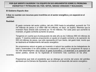 POR QUE MIENTE CALDERON Y SU EQUIPO EN SUS ARGUMENTOS SOBRE EL PROBLEMA ENERGÈTICO Y PETROLERO DEL PAÌS: MITOS, MEDIAS VERDADES Y REALIDADES.  El Gobierno Espurio dice: Que no cuentan con recursos para invertirlos en el sector energético y en especial en el  petróleo. Realidad: El gasto corriente del sector público, del año 2000 hasta la actualidad, aumentó de 714  mil millones de pesos a un billón 466 mil millones; es decir, se duplicó.  Mientras que la  inversión física directa sólo aumentó en 19 mil millones. Por cada peso que aumentó la  inversión, el gasto corriente aumentó 32 pesos. Tengamos en cuenta que el presupuesto de este año es de 2 billones 569 mil millones de  pesos. Y nosotros estamos proponiendo un ajuste en el gasto corriente y de operación de  200 mil millones de pesos, que sólo representa el 8 por ciento, del gasto total, monto que  se destinaría al fortalecimiento del sector energético.  No proponemos reducir el gasto en inversión ni reducir los sueldos de los trabajadores de  base y eventuales ni en obra pública, en educación y salud, ni en programas de apoyo a  los más desprotegidos;  sino reducir el gasto burocrático y el destinado a la operación del  sector público, donde se ha registrado el incremento más cuantioso en los años  recientes. Proponemos que todo el excedente que se obtenga por encima del precio del petróleo  aprobado por la Cámara de Diputados, se invierta en el desarrollo del sector energético.  
