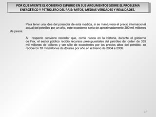 POR QUE MIENTE EL GOBIERNO ESPURIO EN SUS ARGUMENTOS SOBRE EL PROBLEMA ENERGÈTICO Y PETROLERO DEL PAÌS: MITOS, MEDIAS VERDADES Y REALIDADES.  Para tener una idea del potencial de esta medida, si se mantuviera el precio internacional  actual del petróleo por un año, este excedente sería de aproximadamente 200 mil  millones de pesos.  Al  respecto conviene recordar que, como nunca en la historia, durante el gobierno  de Fox, el sector público recibió recursos presupuestales del petróleo del orden de 335  mil millones de dólares y tan sólo de excedentes por los precios altos del petróleo, se  recibieron 10 mil millones de dólares por año en el trienio de 2004 a 2006 