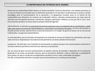 LA IMPORTANCIA DEL PETROLEO EN EL MUNDO Dentro de los combustibles fósiles destaca sin duda el petróleo. Como los diamantes o los metales preciosos, es un recurso natural no renovable que es altamente apreciado en el mercado mundial porque es escaso y resulta estratégico para el funcionamiento de la economía y la geopolítica mundial, pues es la fuente de los combustibles que alimentan los motores de combustión interna, utilizados prácticamente por toda clase de vehículos que transportan personas, mercancías, equipos y pertrechos militares, ya sea por tierra, mar o aire. Esta situación persistirá al menos hasta la primera mitad del siglo XXI.  Adicionalmente, el petróleo  es una fuente de enormes ganancias para el propietario de los yacimientos y, sobre todo, para quien lo transforma industrialmente y comercializa los productos derivados . El precio del petróleo es elevado porque incluye, además de los costos de producción y el margen de ganancia típicos de las mercancías tradicionales, una ganancia extraordinaria. La renta petrolera, que en principio corresponde a las naciones en las que se localizan los yacimientos, pero que cada vez más es disputada por las corporaciones petroleras y la banca privada internacional.  Las guerras –de todo tipo- por el petróleo en buena parte se explican porque unos cuantos países concentran el consumo mientras que otros concentran las reservas y la producción.    Así, las zonas de gran consumo prácticamente no poseen reservas de petróleo y dependen de la producción generada en las zonas con grandes reservas, que se encuentran distantes y bajo la soberanía y propiedad de otros países. He aquí el núcleo de la problemática mundial en torno a este combustible estratégico. Por ello, el tratamiento del tema no puede hacerse  únicamente con un enfoque economisista  