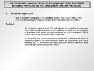 POR QUE MIENTE EL GOBIERNO ESPURIO EN SUS ARGUMENTOS SOBRE EL PROBLEMA ENERGÈTICO Y PETROLERO DEL PAÌS: MITOS, MEDIAS VERDADES Y REALIDADES.  4.-  El Gobierno Espurio dice: Que el transporte por pipas es más costoso que por ductos y por ello es más  conveniente que los privados construyan ductos para distribuir el petróleo. Realidad: Se oculta que únicamente el  3%  del volumen de productos se mueve por  pipas y que para Pemex no es ningún problema construir o conservar ductos  y terminales, si le dieran recursos suficientes, ya que actualmente PEMEX  cuenta con una red de más de 63,000 kilómetros. No se aclara que concesionar ductos, terminales o refinerías es iniciar la  enajenación gratuita de nuestro mercado interno de combustibles que valdría  alrededor de  75  mil millones de dólares, perdiendo además soberanía, cosa  que ningún país estaría dispuesto a hacer. 
