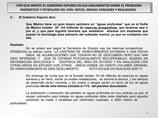 POR QUE MIENTE EL GOBIERNO ESPURIO EN SUS ARGUMENTOS SOBRE EL PROBLEMA ENERGÈTICO Y PETROLERO DEL PAÌS: MITOS, MEDIAS VERDADES Y REALIDADES.  5.-  El Gobierno Espurio dice: Que México tiene un gran tesoro petrolero en “aguas profundas” que en el Golfo  de México existen  29  mil millones de  reservas prospectivas ; que tenemos que ir  por el, y que para lograrlo tenemos que establecer  alianzas con empresas que  poseen la tecnología para extraerlo del subsuelo marino, ya que no contamos con  ella. Realidad: No se aclara que según la Secretaria de Energía que las reservas prospectivas  (POSIBLES) se definen como; “LA CANTIDAD DE HIDROCARBUROS ESTIMADA A UNA FECHA  DADA, DE ACUMULACIONES QUE TODAVÍA NO SE DESCUBREN PERO QUE HAN SIDO INFERIDAS, Y  QUE SE ESTIMAN POTENCIALMENTE RECUPERABLES, BASADO EN INFORMACIÓN GEOLÓGICA Y  GEOFÍSICA DEL ÁREA EN ESTUDIO Y EN ANALOGÍAS CON OTRAS ÁREAS EN ESTUDIO CON OTRAS  ÁREAS DONDE UN CIERTO VOLUMEN ORIGINAL DE HIDROCARBUROS HA SIDO DESCUBIERTO”.  ESTO ES QUE EN REALIDAD SON “0”.   Sin embargo se oculta que en el Sureste existen 18 mil millones de reservas en aguas  someras y en tierra, donde ya existen instalaciones,  se domina la técnica, y los tiempos  de desarrollo serían menores, y los costos y riesgos serían un tercio de los de aguas  profundas  dónde sólo hemos extraído el 11%  del petróleo descubierto .   La exploración y extracción del petróleo en aguas profundas es muy costosa ya que: el  equipo submarino para trabajar en aguas profundas debe estar diseñado para soportar  presiones de hasta 3 toneladas por centímetro cuadrado, a 3000 metros de  profundidad.  