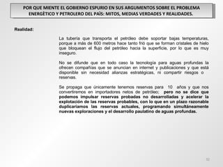POR QUE MIENTE EL GOBIERNO ESPURIO EN SUS ARGUMENTOS SOBRE EL PROBLEMA ENERGÈTICO Y PETROLERO DEL PAÌS: MITOS, MEDIAS VERDADES Y REALIDADES.  Realidad: La tubería que transporta el petróleo debe soportar bajas temperaturas,  porque a más de 600 metros hace tanto frió que se forman cristales de hielo  que bloquean el flujo del petróleo hacia la superficie, por lo que es muy  inseguro.    No se difunde que en todo caso la tecnología para aguas profundas la  ofrecen compañías que se anuncian en internet y publicaciones y que está  disponible sin necesidad alianzas estratégicas, ni compartir riesgos o  reservas.  Se propaga que únicamente tenemos reservas para  10  años y que nos  convertiremos en importadores netos de petróleo;  pero no se dice que  podemos impulsar reservas probadas no desarrolladas y acelerar la  explotación de las reservas probables, con lo que en un plazo razonable  duplicaríamos las reservas actuales, programando simultáneamente  nuevas exploraciones y el desarrollo paulatino de aguas profundas. 