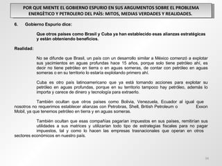 POR QUE MIENTE EL GOBIERNO ESPURIO EN SUS ARGUMENTOS SOBRE EL PROBLEMA ENERGÈTICO Y PETROLERO DEL PAÌS: MITOS, MEDIAS VERDADES Y REALIDADES.  6.  Gobierno Espurio dice: Que otros países como Brasil y Cuba ya han establecido esas alianzas estratégicas  y están obteniendo beneficios.  Realidad: No se difunde que Brasil, un país con un desarrollo similar a México comenzó a explotar  sus yacimientos en aguas profundas hace 15 años, porque solo tiene petróleo ahí, es  decir no tiene petróleo en tierra o en aguas someras, de contar con petróleo en aguas  someras o en su territorio lo estaría explotando primero ahí. Cuba es otro país latinoamericano que ya está tomando acciones para explotar su  petróleo en aguas profundas, porque en su territorio tampoco hay petróleo, además lo  importa y carece de dinero y tecnología para extraerlo.   También ocultan que otros países como Bolivia, Venezuela, Ecuador al igual que  nosotros no requerimos establecer alianzas con Petrobras, Shell, British Petroleum o  Exxon Mobil, ya que tenemos petróleo en tierra y en aguas someras.   También ocultan que esas compañías pagarían impuestos en sus países, remitirían sus  utilidades a sus matrices y utilizarían todo tipo de estrategias fiscales para no pagar  impuestos, tal y como lo hacen las empresas trasnacionales que operan en otros  sectores económicos en nuestro país.    