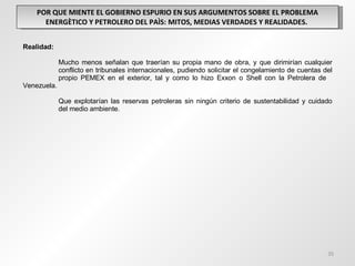 POR QUE MIENTE EL GOBIERNO ESPURIO EN SUS ARGUMENTOS SOBRE EL PROBLEMA ENERGÈTICO Y PETROLERO DEL PAÌS: MITOS, MEDIAS VERDADES Y REALIDADES.  Realidad: Mucho menos señalan que traerían su propia mano de obra, y que dirimirían cualquier  conflicto en tribunales internacionales, pudiendo solicitar el congelamiento de cuentas del  propio PEMEX en el exterior, tal y como lo hizo Exxon o Shell con la Petrolera de  Venezuela.   Que explotarían las reservas petroleras sin ningún criterio de sustentabilidad y cuidado  del medio ambiente. 