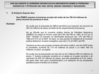 POR QUE MIENTE EL GOBIERNO ESPURIO EN SUS ARGUMENTOS SOBRE EL PROBLEMA ENERGÈTICO Y PETROLERO DEL PAÌS: MITOS, MEDIAS VERDADES Y REALIDADES.  7.  El Gobierno Espurio dice: Que PEMEX requiere inversiones anuales del orden de los 190 mil millones de  pesos durante los próximos 6 años.  Realidad: Se oculta que la propuesta de AMLO permitiría una inyección de recursos de  400 mil millones de pesos (el doble de los requerimientos financieros)  No se difunde que la inversión pública directa de Petróleos Mexicanos  (PEMEX) se redujo al mínimo; pasó del 2.9% del PIB en 1982, al 0.57 en el  2007. También la inversión en electricidad disminuyó del 1.2% del PIB en  1982 al 0.31% en el 2007. Es decir, en ese periodo la totalidad de la inversión  pública federal en el sector energético cayó del 4.12 al 0.88% del PIB. Tampoco se dice que el gasto corriente del sector público, del año 2000 hasta  la actualidad, aumentó de 714 mil millones de pesos a un billón 466 mil  millones; es decir, se duplicó.  Se oculta que el presupuesto de este año es de 2 billones 569 mil millones de  pesos, Y nuestra propuesta consiste en un ajuste en el gasto corriente y de  operación de 200 mil millones de pesos, que sólo representa el 8 por ciento,  del gasto total, esto sería complementario a la utilización de los excedentes  petroleros para invertirlos en el sector,  