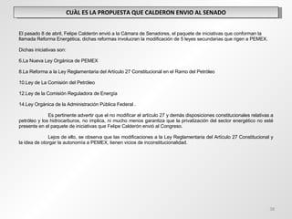 CUÀL ES LA PROPUESTA QUE CALDERON ENVIO AL SENADO El pasado 8 de abril, Felipe Calderón envió a la Cámara de Senadores, el paquete de iniciativas que conforman la llamada Reforma Energética, dichas reformas involucran la modificación de 5 leyes secundarias que rigen a PEMEX.   Dichas iniciativas son:   La Nueva Ley Orgánica de PEMEX La Reforma a la Ley Reglamentaria del Artículo 27 Constitucional en el Ramo del Petróleo  Ley de La Comisión del Petróleo Ley de la Comisión Reguladora de Energía Ley Orgánica de la Administración Pública Federal . Es pertinente advertir que el no modificar el artículo 27 y demás disposiciones constitucionales relativas a petróleo y los hidrocarburos, no implica, ni mucho menos garantiza que la privatización del sector energético no esté presente en el paquete de iniciativas que Felipe Calderón envió al Congreso. Lejos de ello, se observa que las modificaciones a la Ley Reglamentaria del Artículo 27 Constitucional y la idea de otorgar la autonomía a PEMEX, tienen vicios de inconstitucionalidad. 