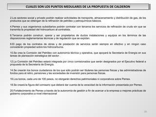 CUALES SON LOS PUNTOS MEDULARES DE LA PROPUESTA DE CALDERON Los sectores social y privado podrán realizar actividades de transporte, almacenamiento y distribución de gas, de los productos que se obtengan de la refinación de petróleo y petroquímicos básicos. Pemex y sus organismos subsidiarios podrán contratar con terceros los servicios de refinación de crudo sin que se transmita la propiedad del hidrocarburo al contratista. Terceros podrán construir, operar y ser propietarios de ductos instalaciones y equipos en los términos de las disposiciones reglamentarias técnicas y de regulación que se expidan. El pago de los contratos de obras y de prestación de servicios serán siempre en efectivo y en ningún caso concederán propiedad sobre los hidrocarburos. Se crea la Comisión del Petróleo con autonomía técnica y operativa, que apoyará la Secretaría de Energía en sus tareas de planeación estratégica del sector . La Comisión del Petróleo estará integrada por cinco comisionados que serán designados por el Ejecutivo federal a propuesta de la Secretaría de Energía. Se crearán los bonos ciudadanos de los que sólo podrán ser titulares las personas físicas y las administradoras de fondos para el retiro, pensiones y las sociedades de inversión para personas físicas. Los bonos, cada uno de 100 pesos, no otorgarán derechos patrimoniales ni corporativos sobre Pemex. Se creará la figura del comisario que deberá dar cuenta de la veracidad de la información presentada por Pemex. Fortalecimiento de Pemex a través de la autonomía de gestión a fin de acercar a la empresa a mejores prácticas de gobierno corporativo a nivel internacional   
